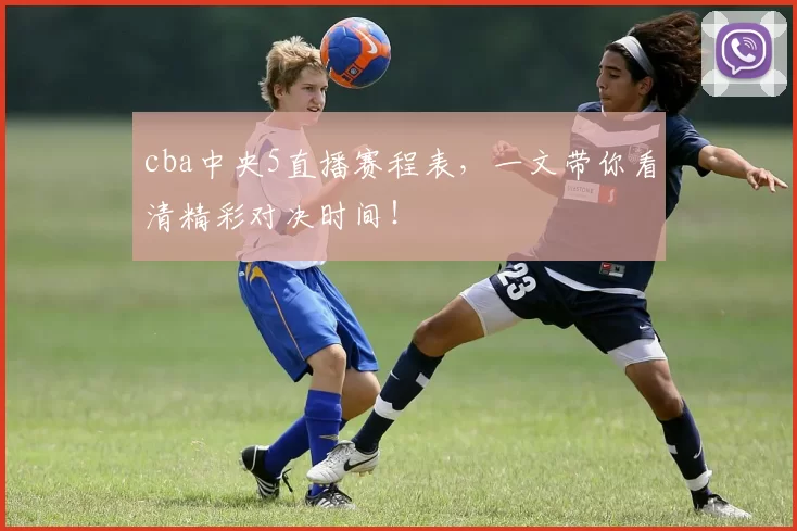 cba中央5直播赛程表，一文带你看清精彩对决时间！