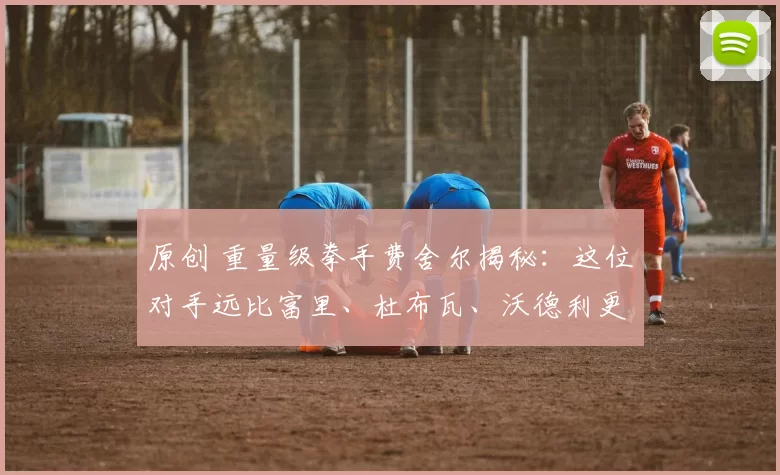 原创 重量级拳手费舍尔揭秘：这位对手远比富里、杜布瓦、沃德利更棘手