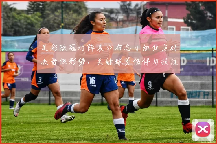 足彩欧冠对阵表公布各小组焦点对决晋级形势、关键球员伤停与投注参考