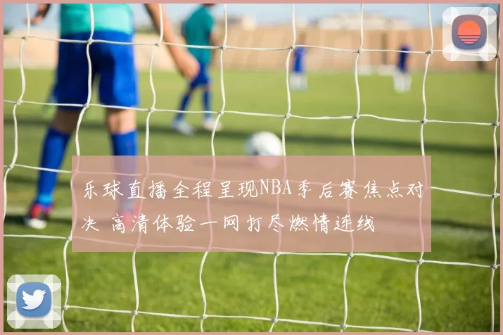乐球直播全程呈现NBA季后赛焦点对决 高清体验一网打尽燃情连线