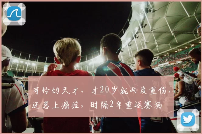 可怜的天才，才20岁就两度重伤，还患上癌症，时隔2年重返赛场