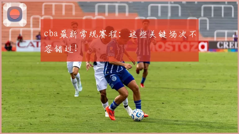 cba最新常规赛程：这些关键场次不容错过！