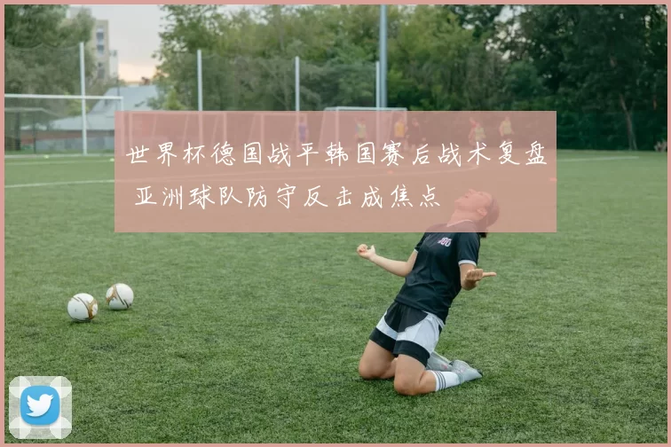 世界杯德国战平韩国赛后战术复盘 亚洲球队防守反击成焦点