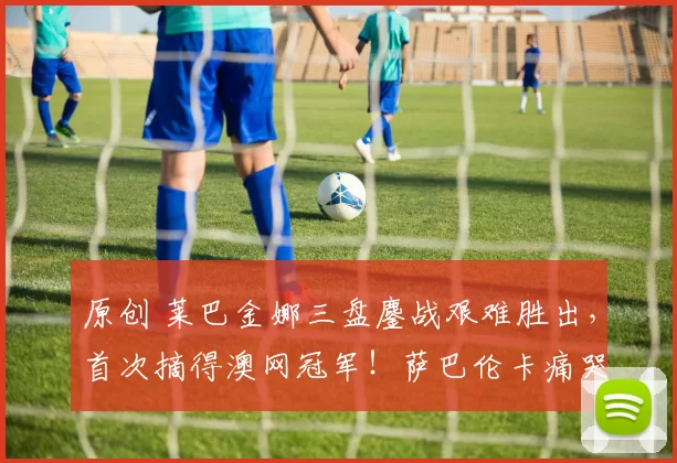 原创 莱巴金娜三盘鏖战艰难胜出，首次摘得澳网冠军！萨巴伦卡痛哭落败