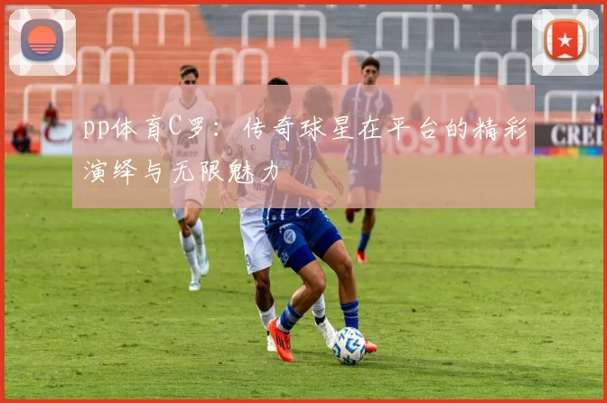 pp体育C罗：传奇球星在平台的精彩演绎与无限魅力