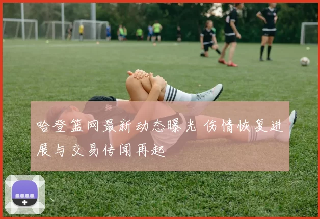 哈登篮网最新动态曝光 伤情恢复进展与交易传闻再起