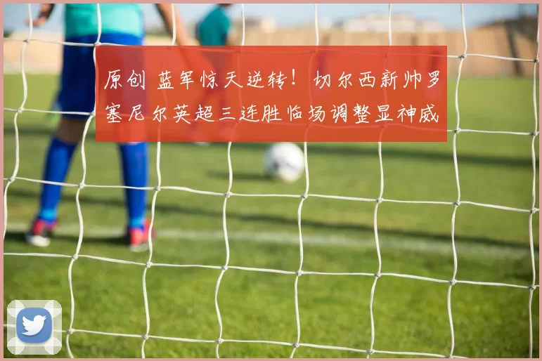 原创 蓝军惊天逆转！切尔西新帅罗塞尼尔英超三连胜临场调整显神威，一战封神