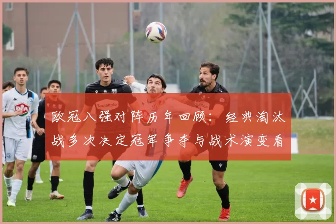 欧冠八强对阵历年回顾：经典淘汰战多次决定冠军争夺与战术演变看点