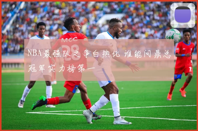 NBA最强队之争白热化 谁能问鼎总冠军实力榜第一