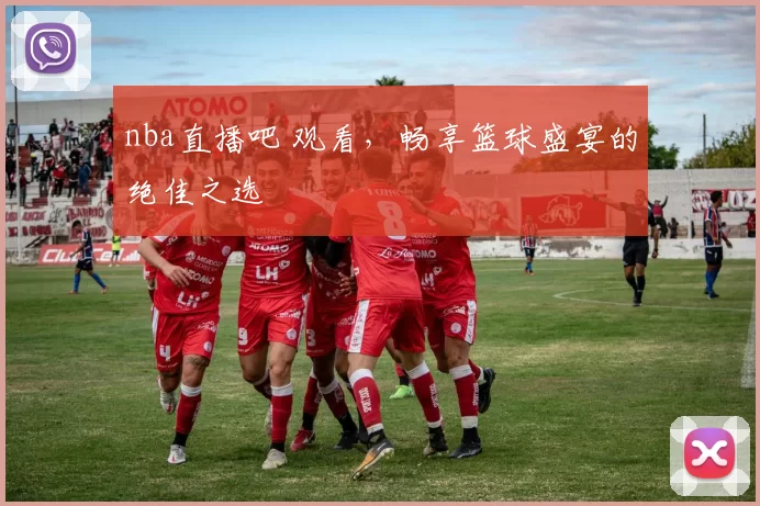 nba直播吧 观看，畅享篮球盛宴的绝佳之选