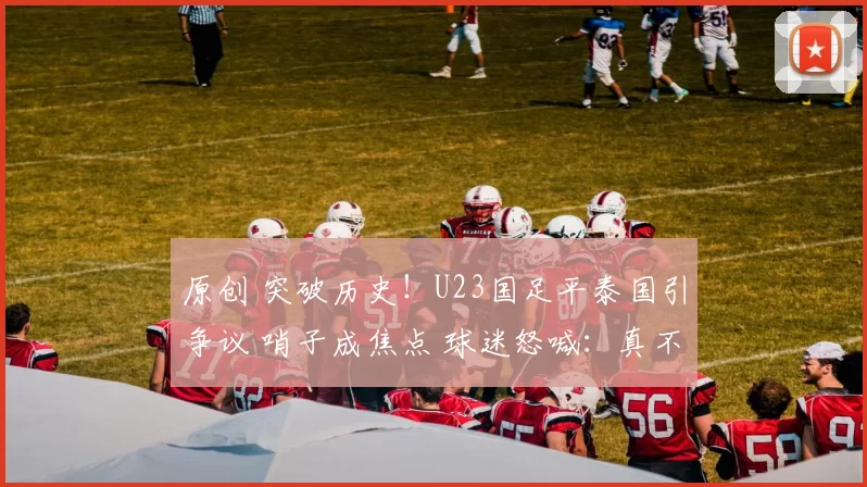 原创 突破历史！U23国足平泰国引争议 哨子成焦点 球迷怒喊：真不想让赢