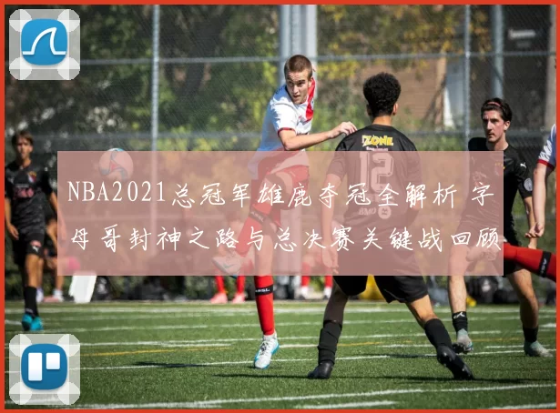 NBA2021总冠军雄鹿夺冠全解析 字母哥封神之路与总决赛关键战回顾