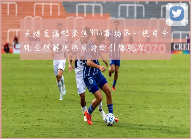 五楼直播吧聚焦NBA赛场第一视角今晚全程解说热度持续引爆观众