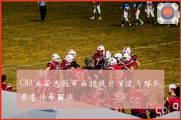 CBA历届总冠军戒指设计演变与球队荣誉传承解读