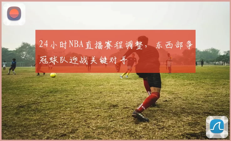 24小时NBA直播赛程调整，东西部争冠球队迎战关键对手