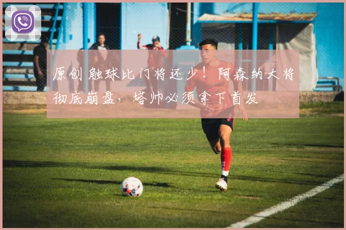 原创 触球比门将还少！阿森纳大将彻底崩盘，塔帅必须拿下首发