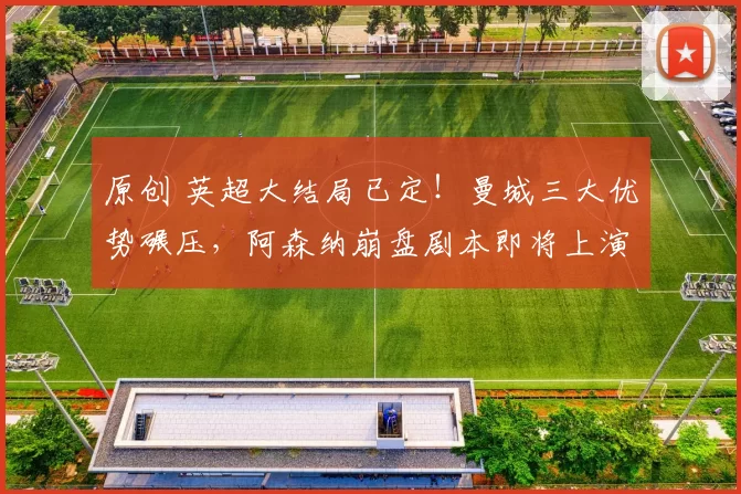 原创 英超大结局已定！曼城三大优势碾压，阿森纳崩盘剧本即将上演