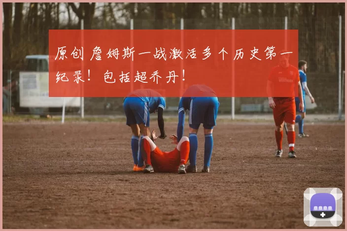 原创 詹姆斯一战激活多个历史第一纪录！包括超乔丹！