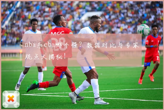 nba和cba哪个强?数据对比与专家观点大揭秘!