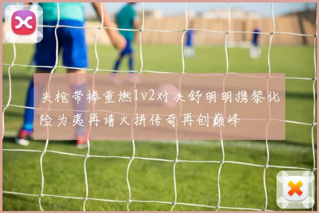 夹枪带棒重燃1v2对决舒明明携黎化险为夷再谱火拼传奇再创巅峰