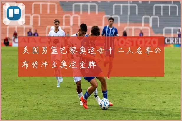 美国男篮巴黎奥运会十二人名单公布将冲击奥运金牌